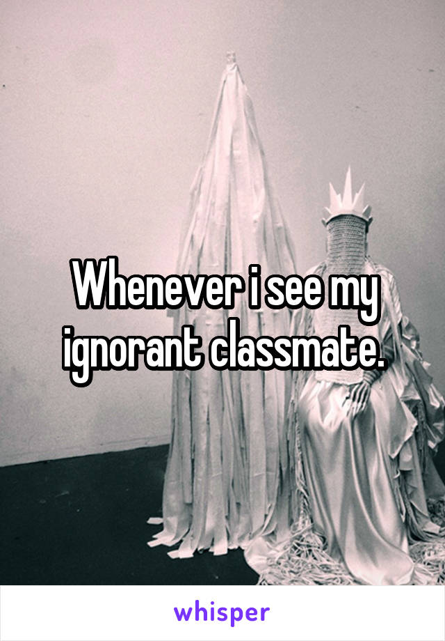 Whenever i see my ignorant classmate.