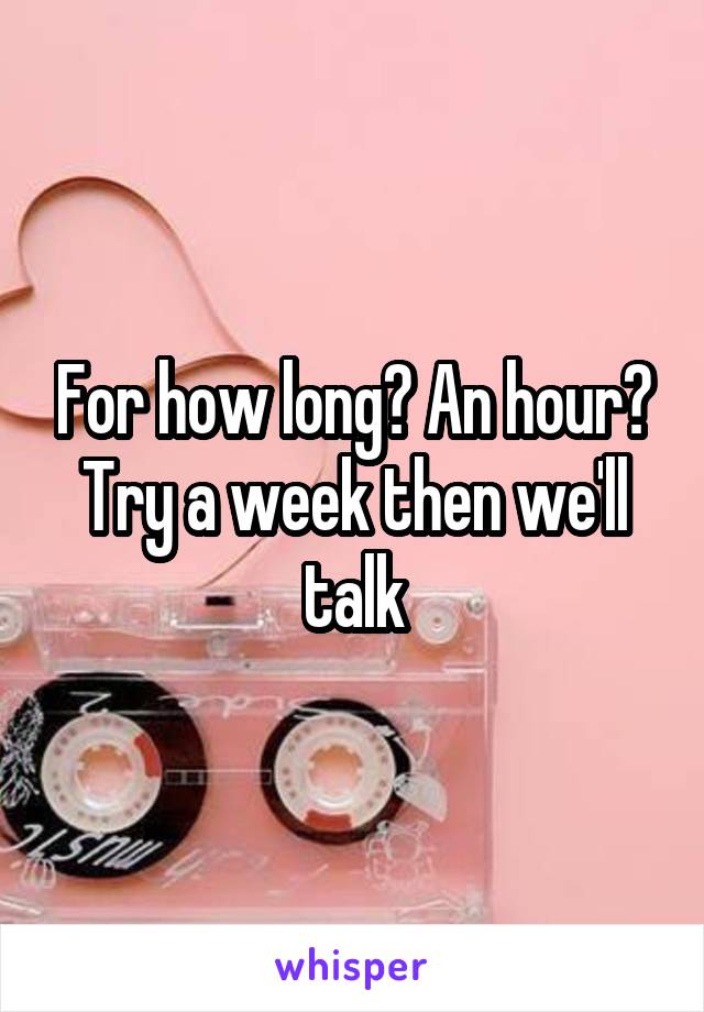 For how long? An hour? Try a week then we'll talk