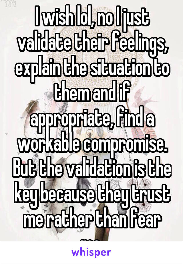 I wish lol, no I just validate their feelings, explain the situation to them and if appropriate, find a workable compromise. But the validation is the key because they trust me rather than fear me.