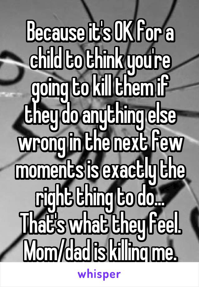 Because it's OK for a child to think you're going to kill them if they do anything else wrong in the next few moments is exactly the right thing to do...
That's what they feel. Mom/dad is killing me.