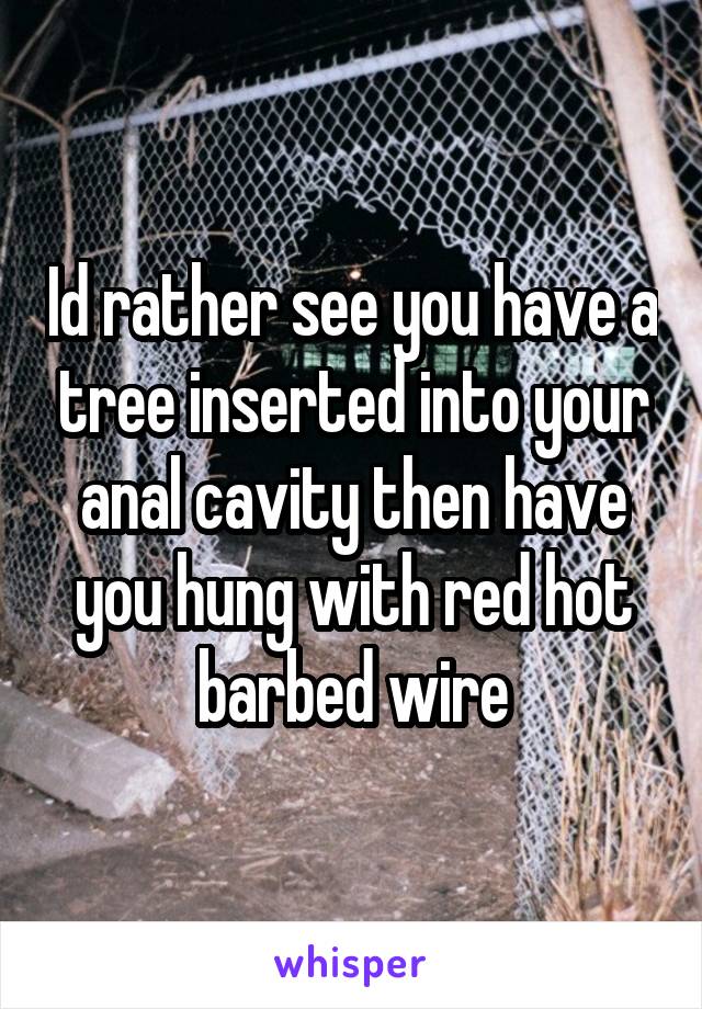 Id rather see you have a tree inserted into your anal cavity then have you hung with red hot barbed wire