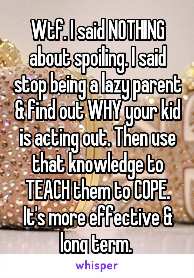 Wtf. I said NOTHING about spoiling. I said stop being a lazy parent & find out WHY your kid is acting out. Then use that knowledge to TEACH them to COPE. It's more effective & long term. 