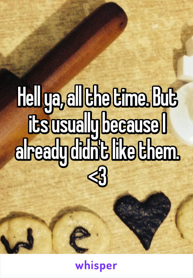 Hell ya, all the time. But its usually because I already didn't like them. <3