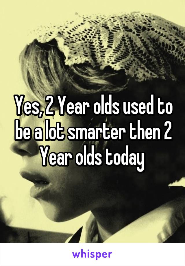 Yes, 2 Year olds used to be a lot smarter then 2 Year olds today 