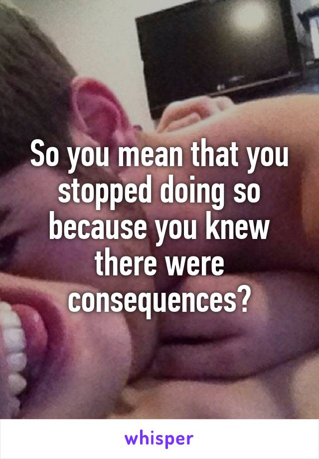 So you mean that you stopped doing so because you knew there were consequences?