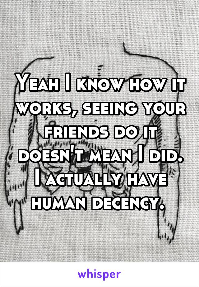 Yeah I know how it works, seeing your friends do it doesn't mean I did. I actually have human decency. 