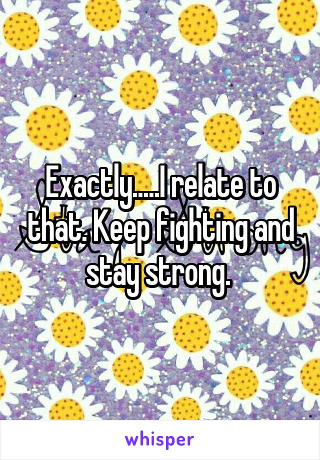 Exactly.....I relate to that. Keep fighting and stay strong. 