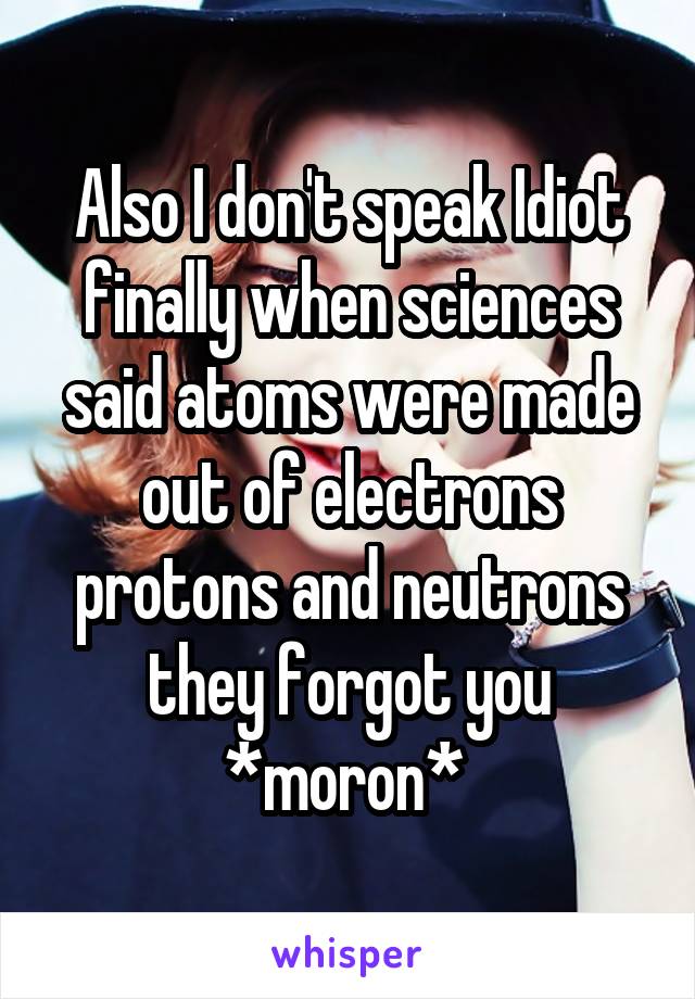 Also I don't speak Idiot finally when sciences said atoms were made out of electrons protons and neutrons they forgot you *moron* 