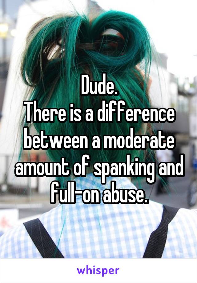 Dude.
There is a difference between a moderate amount of spanking and full-on abuse.