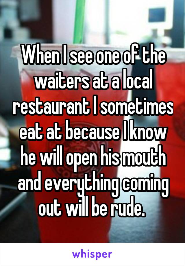 When I see one of the waiters at a local restaurant I sometimes eat at because I know he will open his mouth and everything coming out will be rude. 