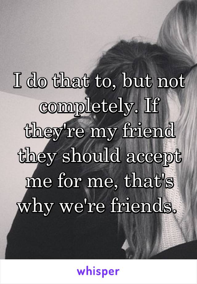 I do that to, but not completely. If they're my friend they should accept me for me, that's why we're friends. 