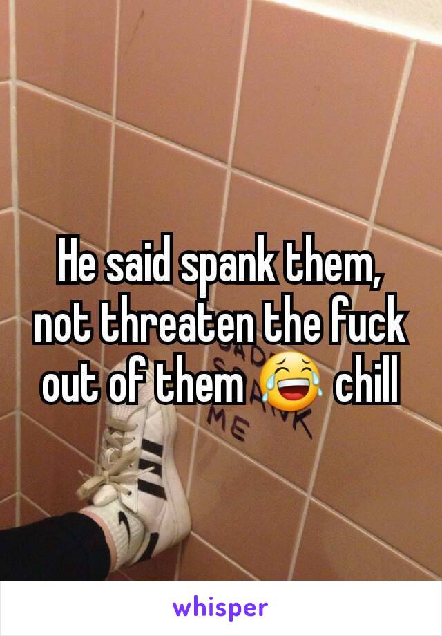 He said spank them, not threaten the fuck out of them 😂 chill