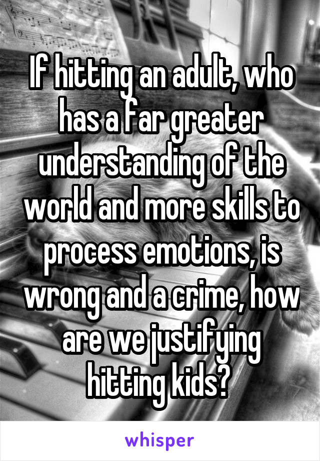 If hitting an adult, who has a far greater understanding of the world and more skills to process emotions, is wrong and a crime, how are we justifying hitting kids? 