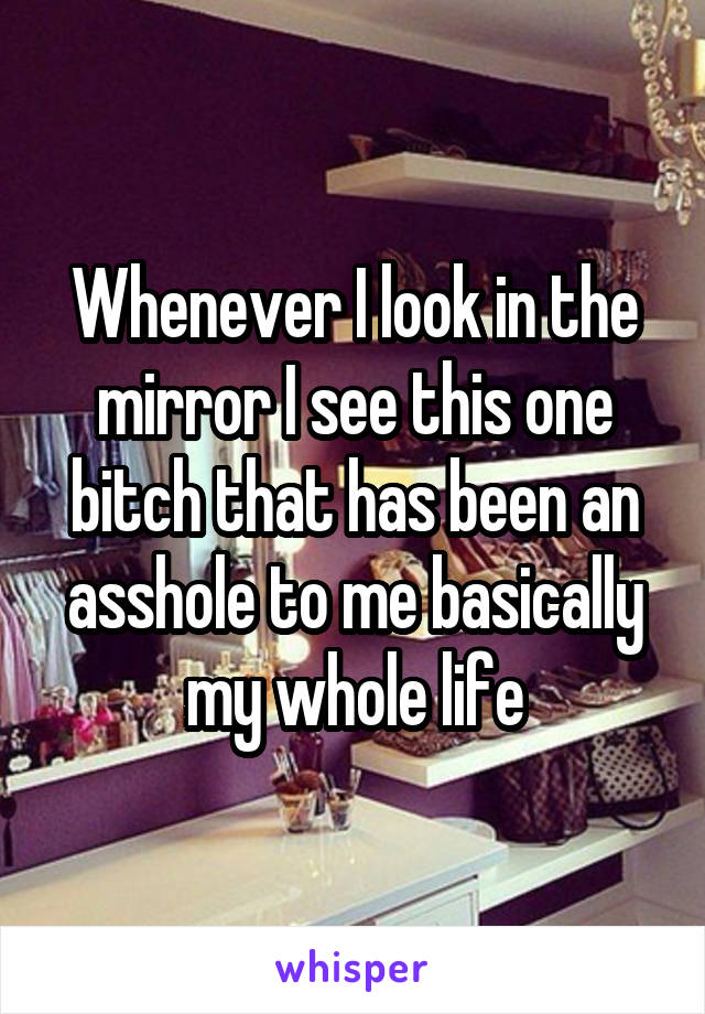 Whenever I look in the mirror I see this one bitch that has been an asshole to me basically my whole life