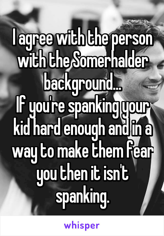 I agree with the person with the Somerhalder background...
If you're spanking your kid hard enough and in a way to make them fear you then it isn't spanking.