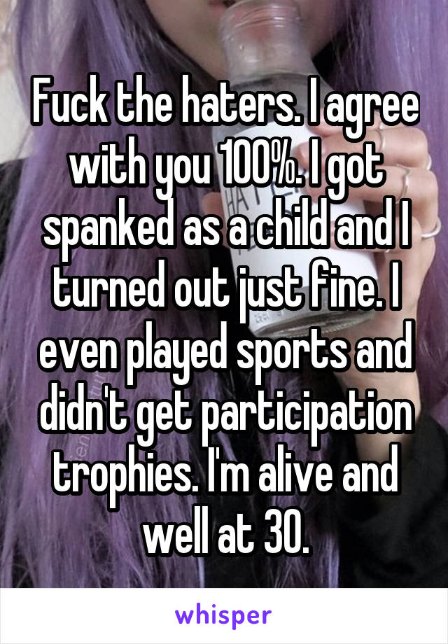 Fuck the haters. I agree with you 100%. I got spanked as a child and I turned out just fine. I even played sports and didn't get participation trophies. I'm alive and well at 30.