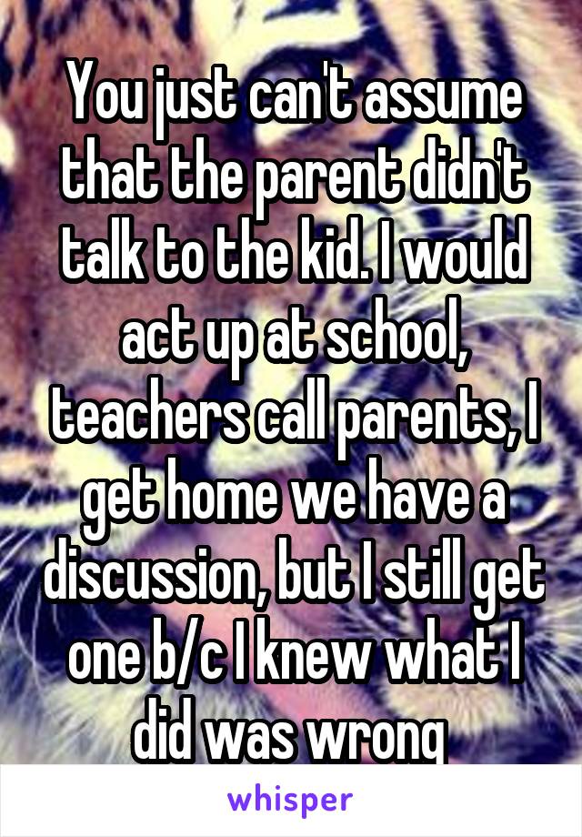 You just can't assume that the parent didn't talk to the kid. I would act up at school, teachers call parents, I get home we have a discussion, but I still get one b/c I knew what I did was wrong 