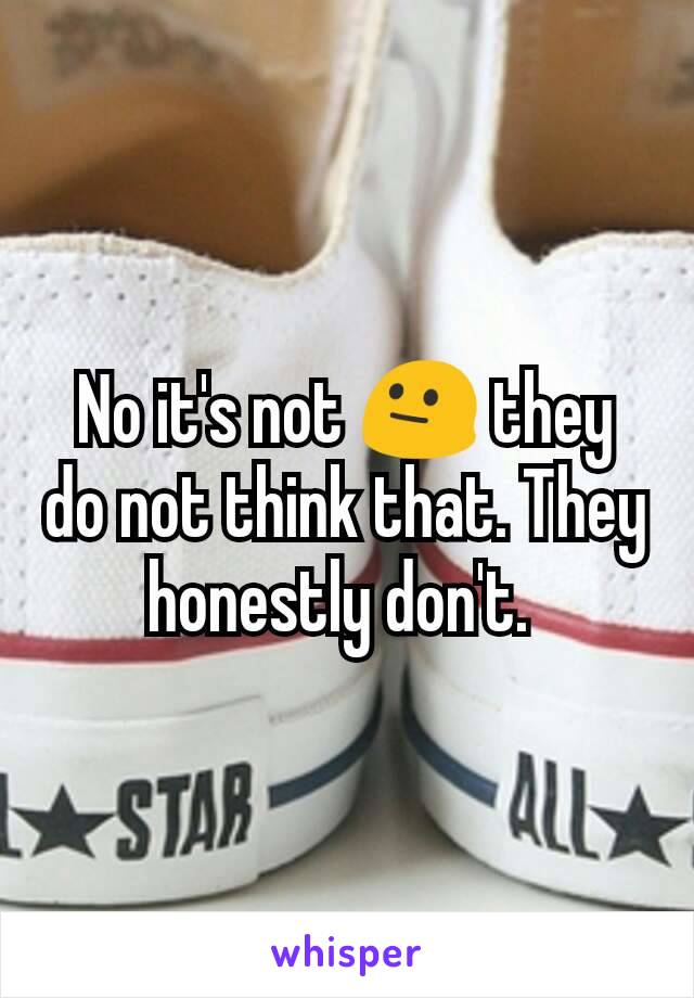 No it's not 😐 they do not think that. They honestly don't. 