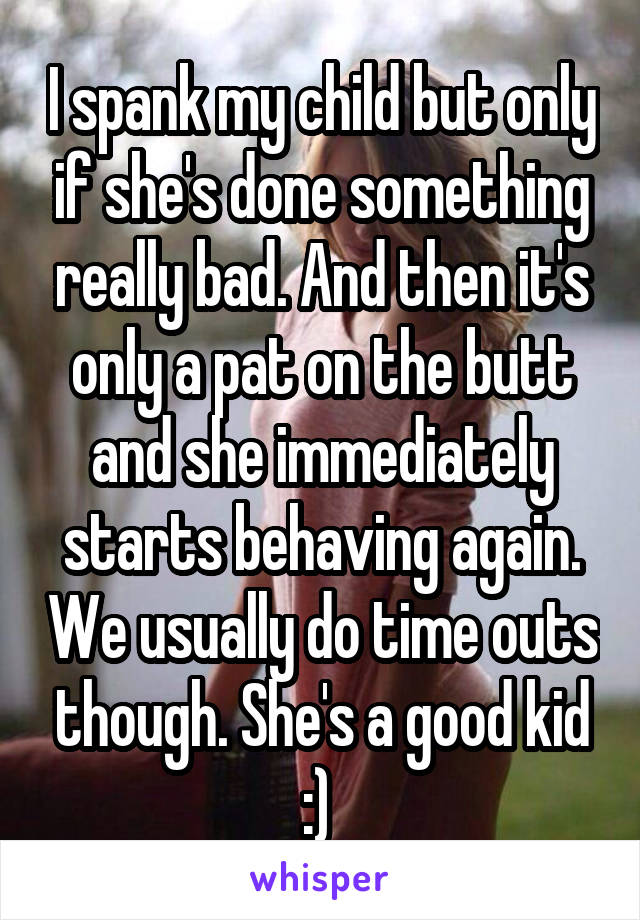 I spank my child but only if she's done something really bad. And then it's only a pat on the butt and she immediately starts behaving again. We usually do time outs though. She's a good kid :) 