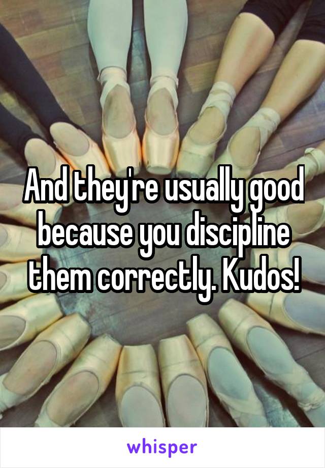 And they're usually good because you discipline them correctly. Kudos!