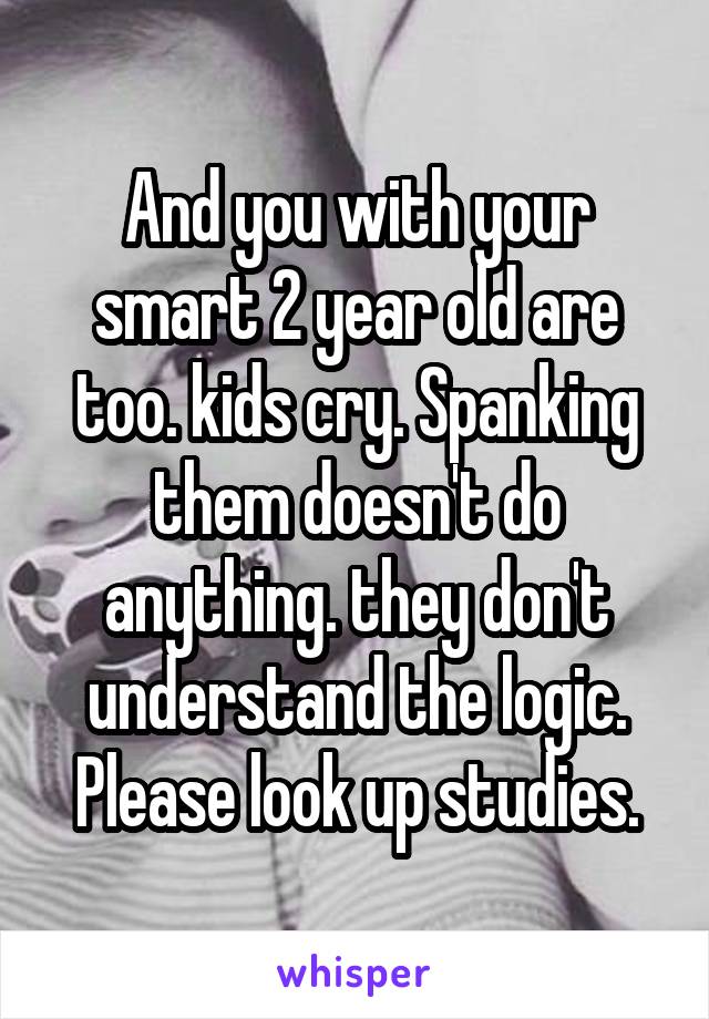 And you with your smart 2 year old are too. kids cry. Spanking them doesn't do anything. they don't understand the logic. Please look up studies.