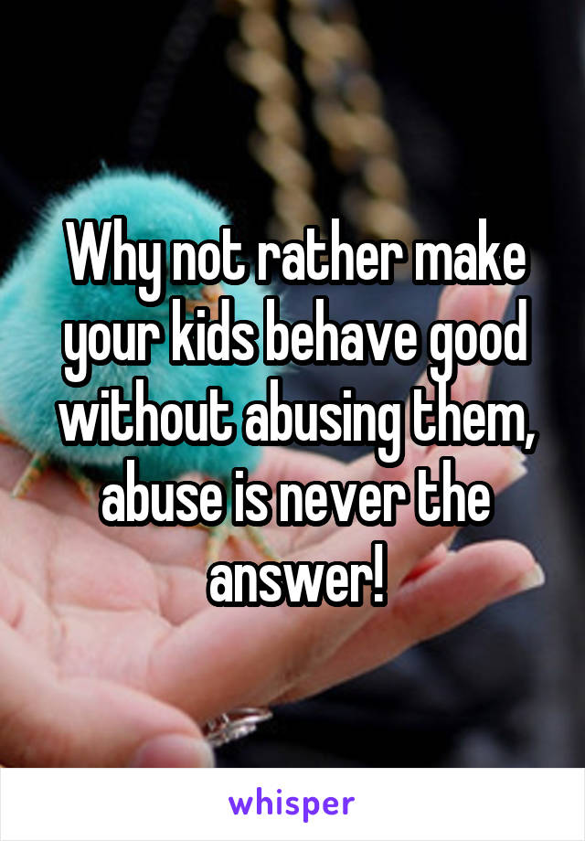 Why not rather make your kids behave good without abusing them, abuse is never the answer!