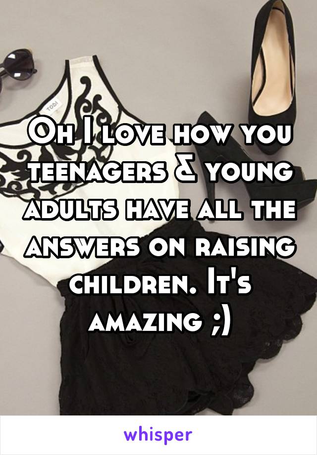 Oh I love how you teenagers & young adults have all the answers on raising children. It's amazing ;)