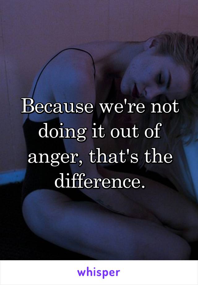 Because we're not doing it out of anger, that's the difference.