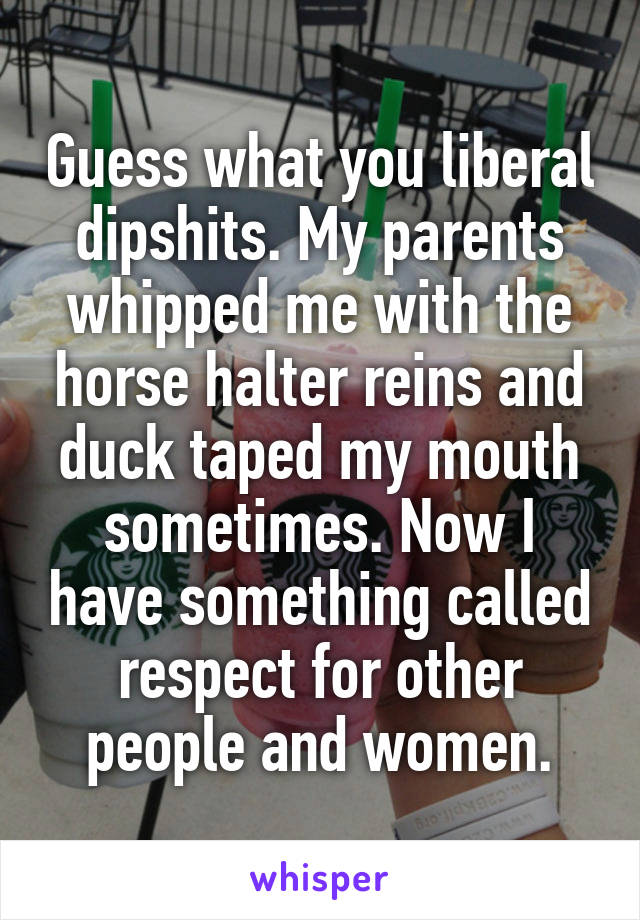 Guess what you liberal dipshits. My parents whipped me with the horse halter reins and duck taped my mouth sometimes. Now I have something called respect for other people and women.