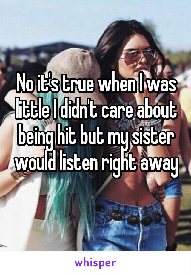 No it's true when I was little I didn't care about being hit but my sister would listen right away 