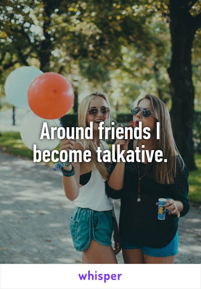 Around friends I become talkative.