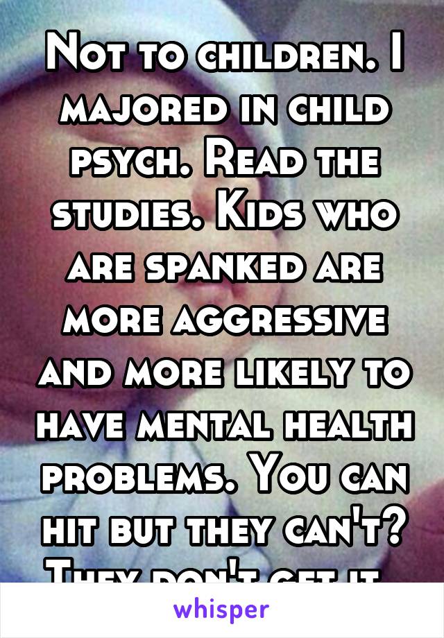 Not to children. I majored in child psych. Read the studies. Kids who are spanked are more aggressive and more likely to have mental health problems. You can hit but they can't? They don't get it. 