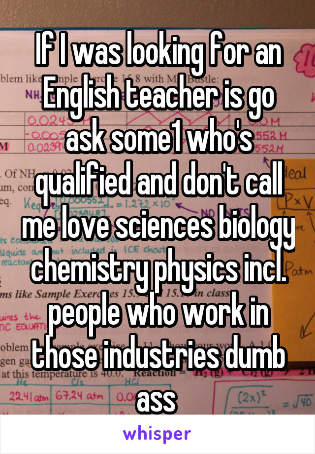 If I was looking for an English teacher is go ask some1 who's qualified and don't call me love sciences biology chemistry physics incl. people who work in those industries dumb ass 