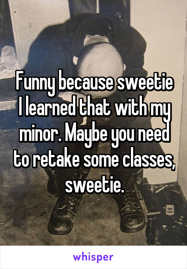 Funny because sweetie I learned that with my minor. Maybe you need to retake some classes, sweetie.