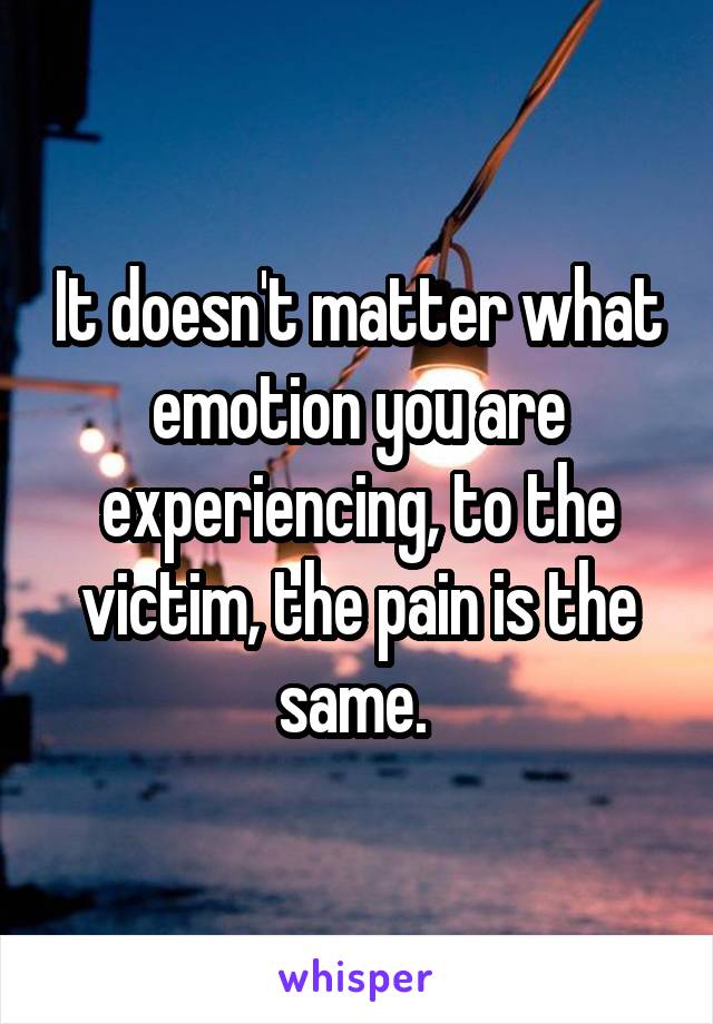 It doesn't matter what emotion you are experiencing, to the victim, the pain is the same. 