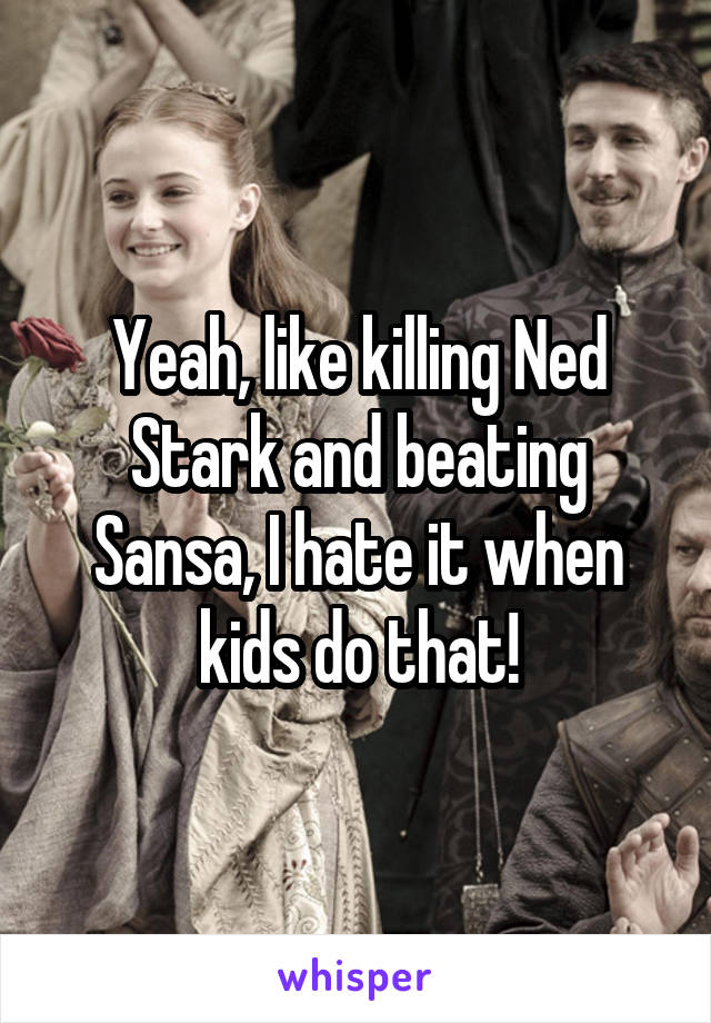 Yeah, like killing Ned Stark and beating Sansa, I hate it when kids do that!