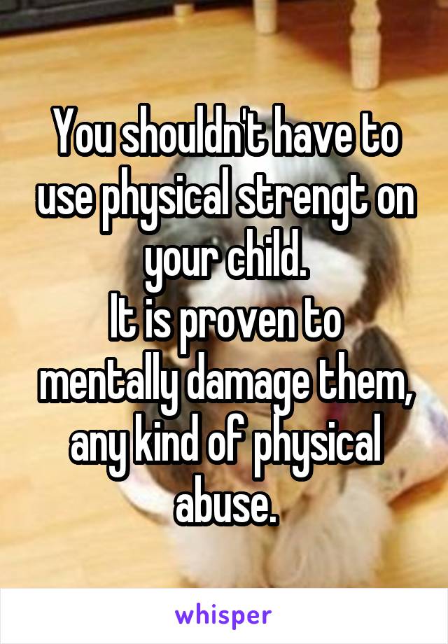 You shouldn't have to use physical strengt on your child.
It is proven to mentally damage them, any kind of physical abuse.