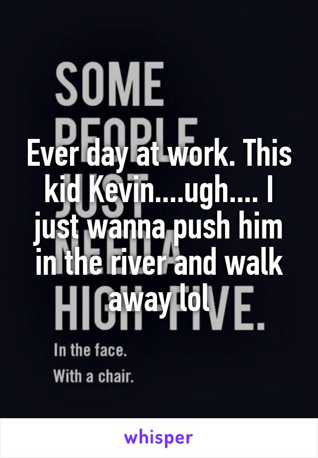 Ever day at work. This kid Kevin....ugh.... I just wanna push him in the river and walk away lol