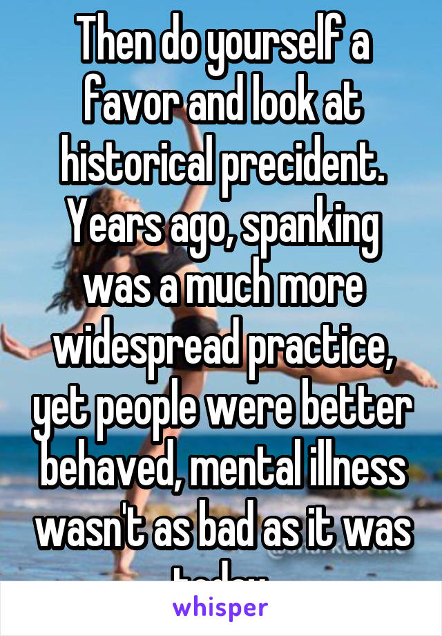 Then do yourself a favor and look at historical precident. Years ago, spanking was a much more widespread practice, yet people were better behaved, mental illness wasn't as bad as it was today.