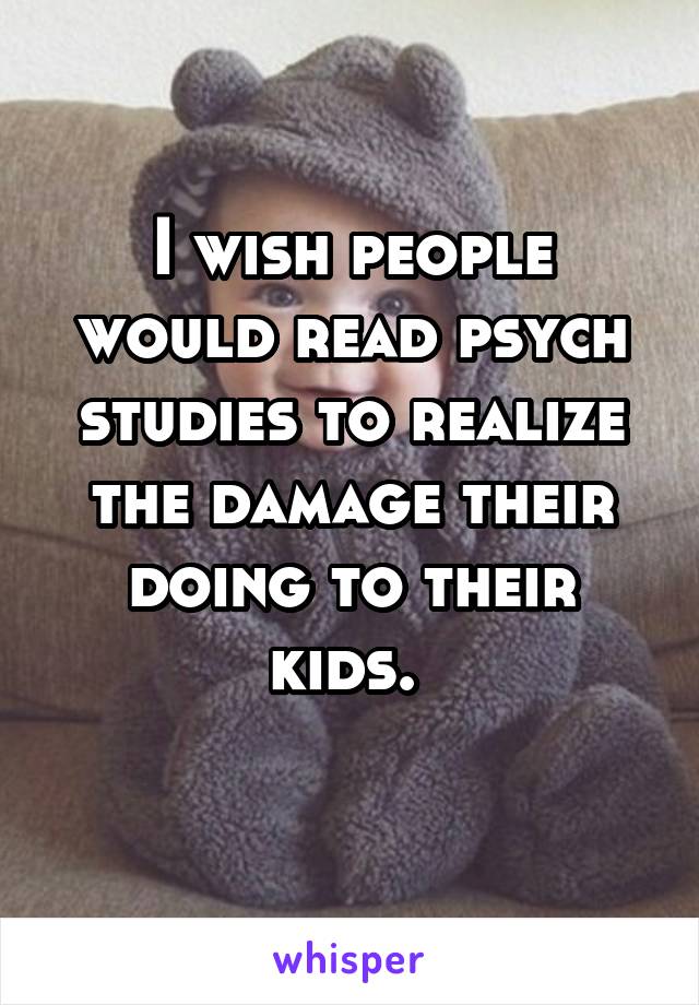 I wish people would read psych studies to realize the damage their doing to their kids. 
