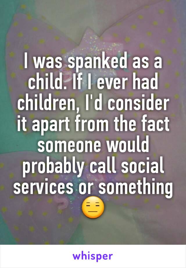 I was spanked as a child. If I ever had children, I'd consider it apart from the fact someone would probably call social services or something 😑