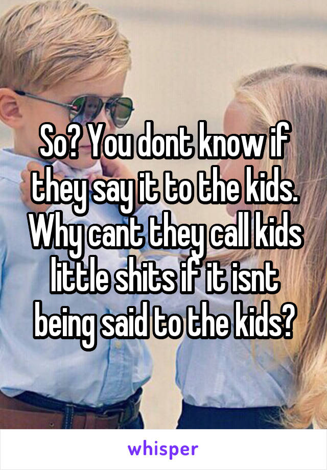 So? You dont know if they say it to the kids. Why cant they call kids little shits if it isnt being said to the kids?