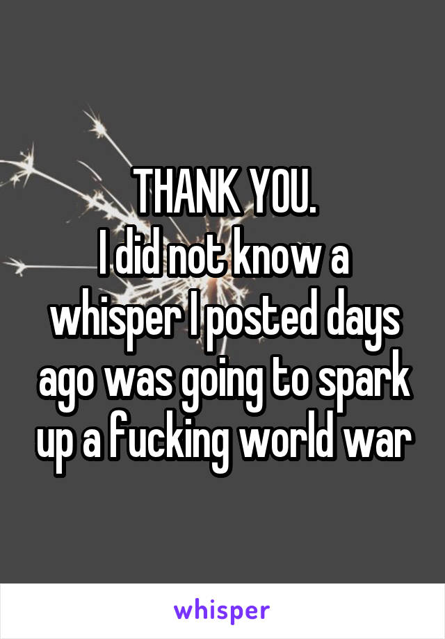 THANK YOU.
I did not know a whisper I posted days ago was going to spark up a fucking world war