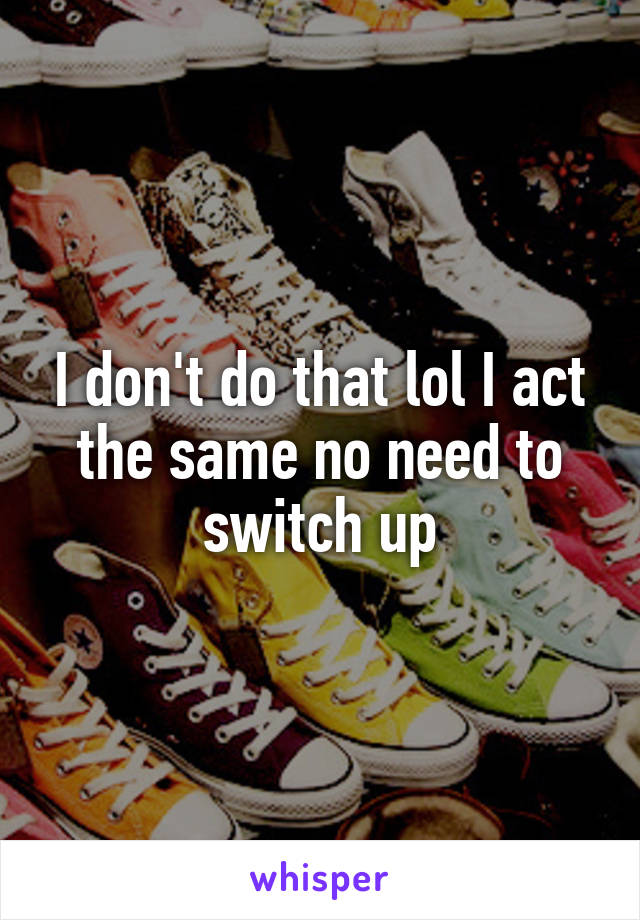 I don't do that lol I act the same no need to switch up