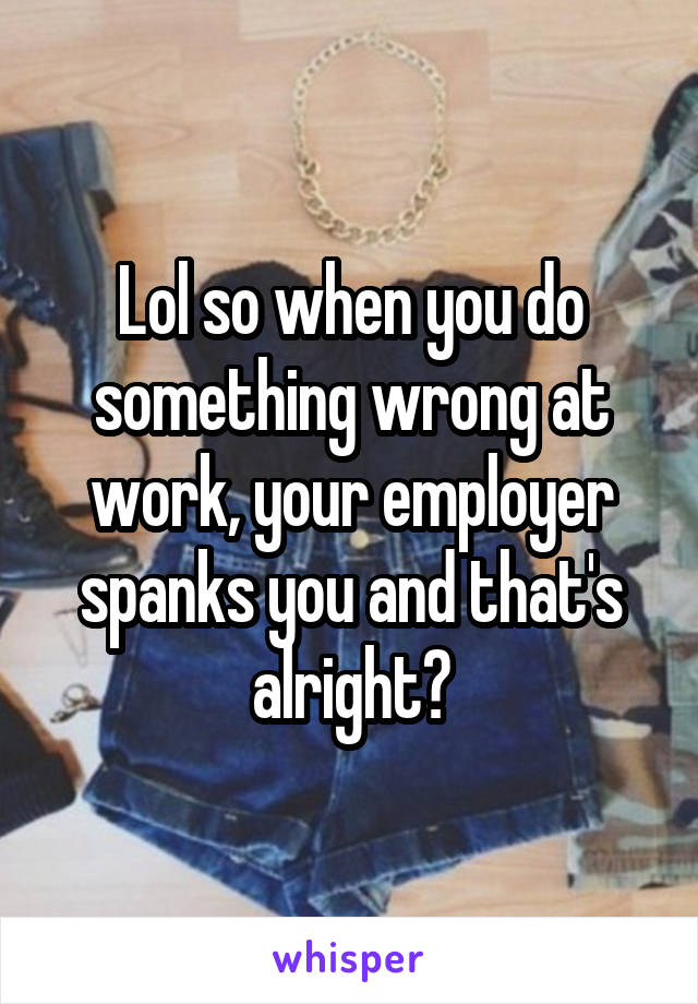 Lol so when you do something wrong at work, your employer spanks you and that's alright?