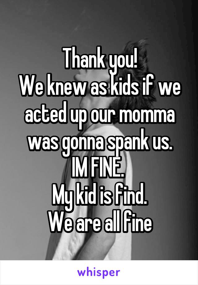 Thank you!
We knew as kids if we acted up our momma was gonna spank us.
IM FINE. 
My kid is find.
We are all fine