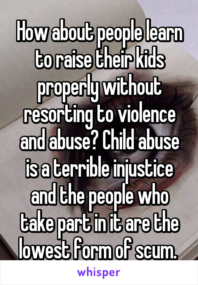 How about people learn to raise their kids properly without resorting to violence and abuse? Child abuse is a terrible injustice and the people who take part in it are the lowest form of scum. 