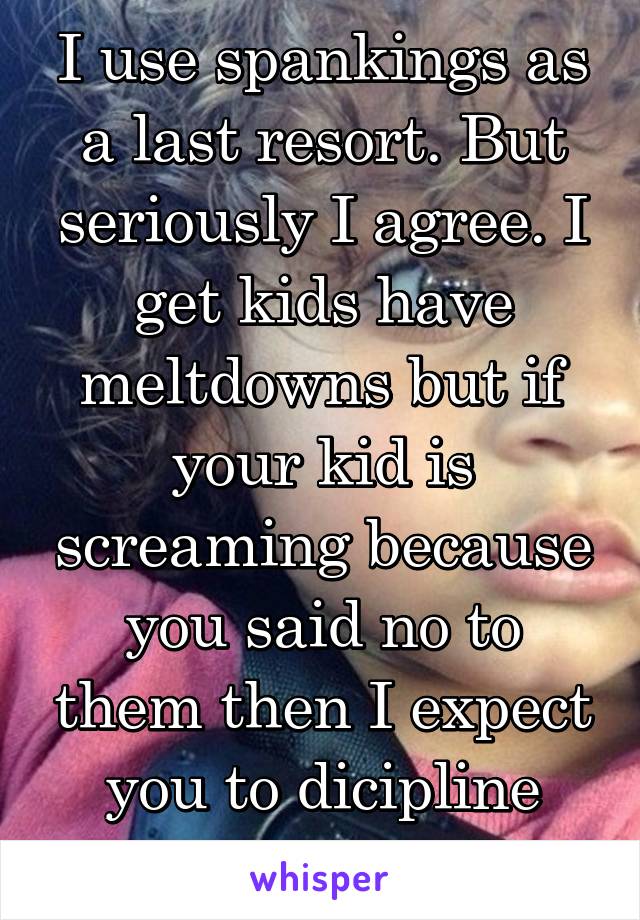 I use spankings as a last resort. But seriously I agree. I get kids have meltdowns but if your kid is screaming because you said no to them then I expect you to dicipline your child 