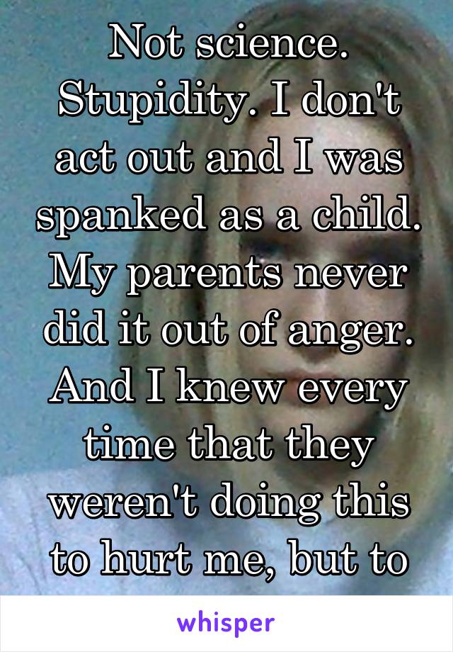 Not science. Stupidity. I don't act out and I was spanked as a child. My parents never did it out of anger. And I knew every time that they weren't doing this to hurt me, but to discipline.