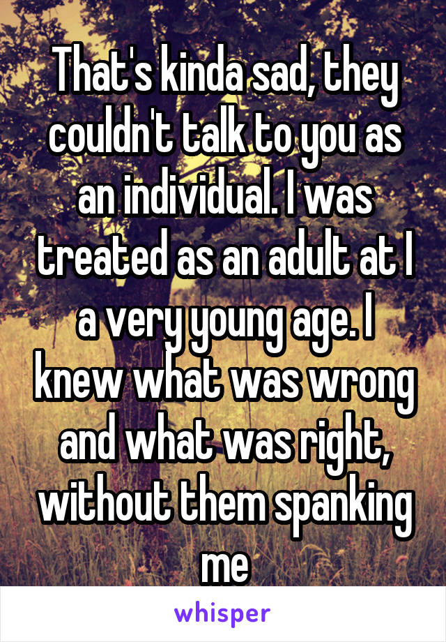 That's kinda sad, they couldn't talk to you as an individual. I was treated as an adult at I a very young age. I knew what was wrong and what was right, without them spanking me